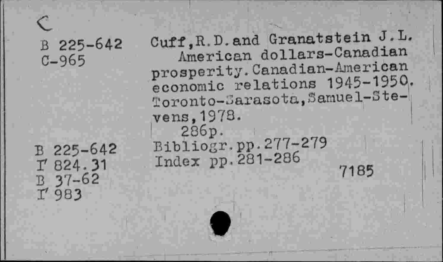 ﻿B 225-642
C-965
B 225-642 r 824.31 B 37-62 I* 983
Cuff,R.D.and Granatstein J.L.
American dollars-Canadian prosperity.Canadian-American economic relations 1945-1950. Toronto-Carasota,Samuel-Stevens, 1978.
286p.
Bibliogr.pp.277-279
Index pp.281-286
7185